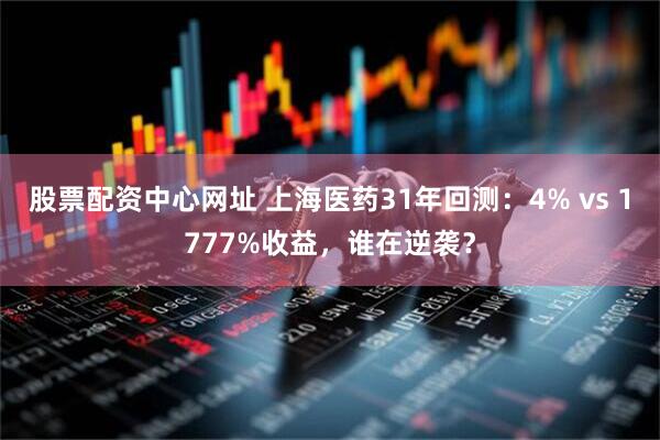 股票配资中心网址 上海医药31年回测：4% vs 1777%收益，谁在逆袭？