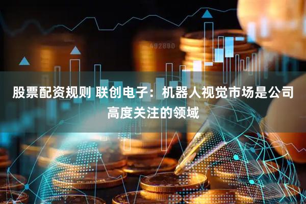 股票配资规则 联创电子：机器人视觉市场是公司高度关注的领域