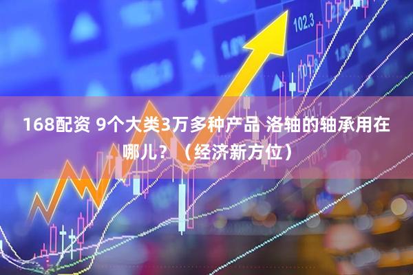168配资 9个大类3万多种产品 洛轴的轴承用在哪儿？（经济新方位）