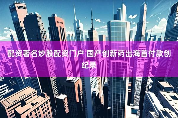 配资著名炒股配资门户 国产创新药出海首付款创纪录