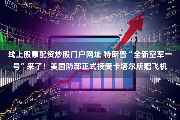 线上股票配资炒股门户网址 特朗普“全新空军一号”来了！美国防部正式接受卡塔尔所赠飞机