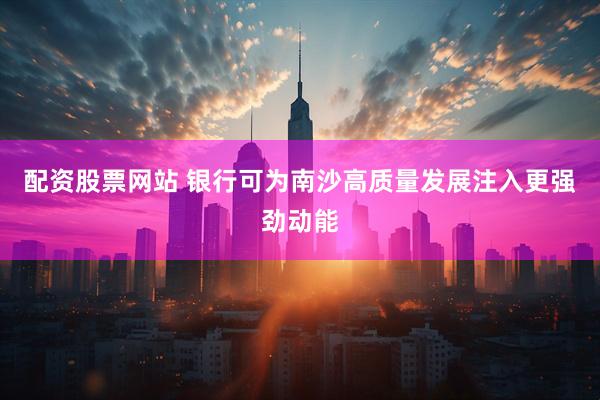配资股票网站 银行可为南沙高质量发展注入更强劲动能