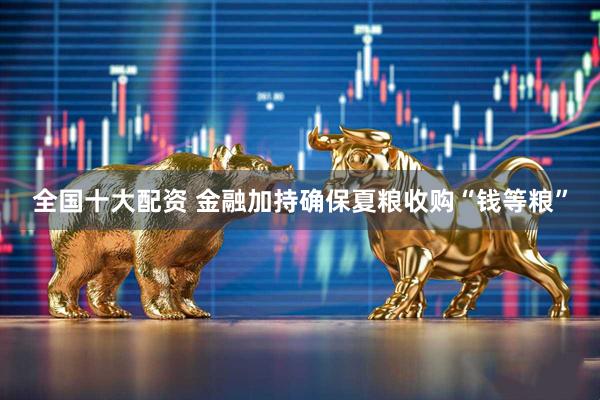 全国十大配资 金融加持确保夏粮收购“钱等粮”