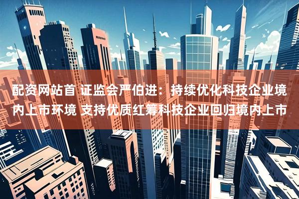 配资网站首 证监会严伯进：持续优化科技企业境内上市环境 支持优质红筹科技企业回归境内上市