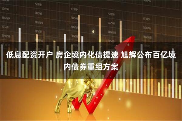 低息配资开户 房企境内化债提速 旭辉公布百亿境内债券重组方案