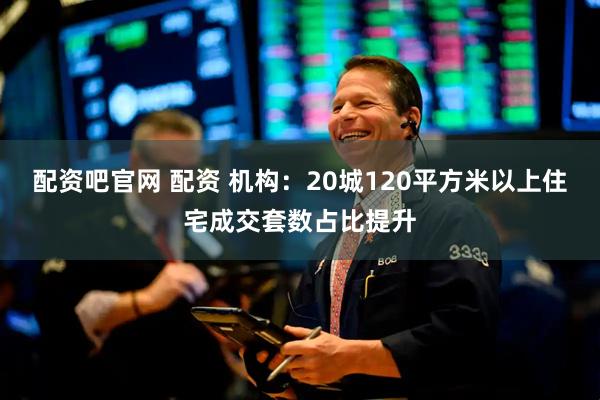 配资吧官网 配资 机构：20城120平方米以上住宅成交套数占比提升
