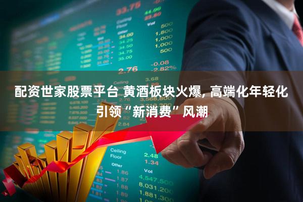 配资世家股票平台 黄酒板块火爆, 高端化年轻化引领“新消费”风潮
