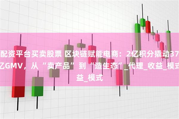 配资平台买卖股票 区块链赋能电商：2亿积分撬动37亿GMV，从 “卖产品” 到 “造生态”_代理_收益_模式