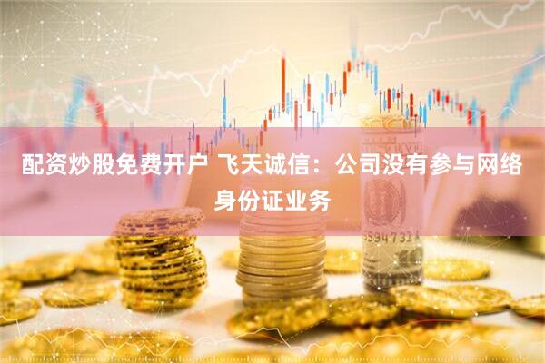 配资炒股免费开户 飞天诚信：公司没有参与网络身份证业务