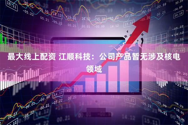 最大线上配资 江顺科技：公司产品暂无涉及核电领域