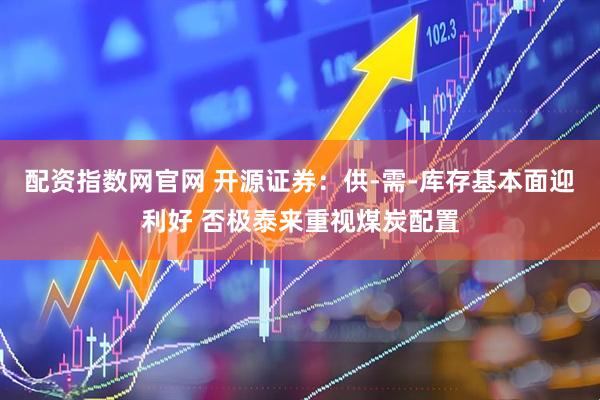 配资指数网官网 开源证券：供-需-库存基本面迎利好 否极泰来重视煤炭配置