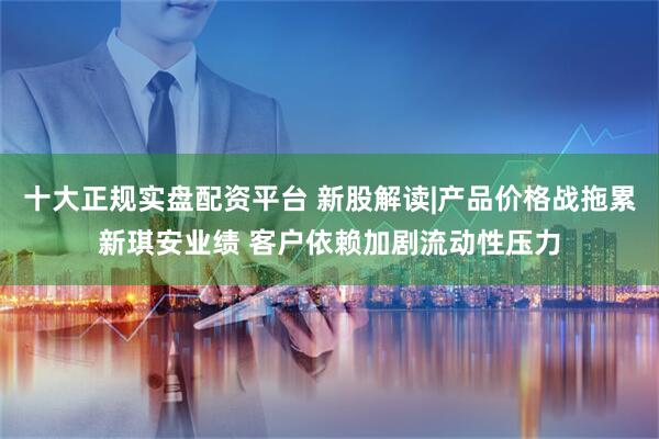 十大正规实盘配资平台 新股解读|产品价格战拖累新琪安业绩 客户依赖加剧流动性压力