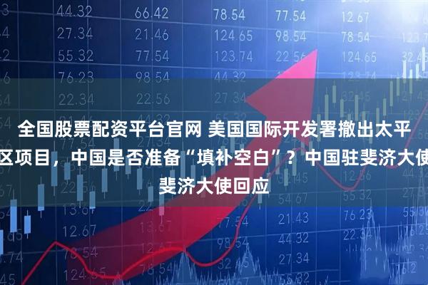 全国股票配资平台官网 美国国际开发署撤出太平洋地区项目,中国是否准备“填补空白”?中国驻斐济大使回应