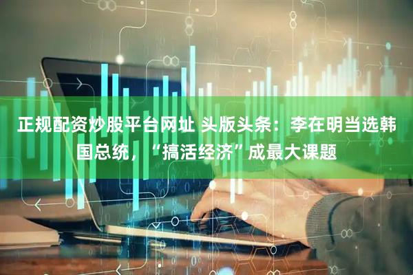 正规配资炒股平台网址 头版头条：李在明当选韩国总统，“搞活经济”成最大课题