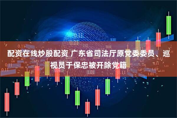 配资在线炒股配资 广东省司法厅原党委委员、巡视员于保忠被开除党籍