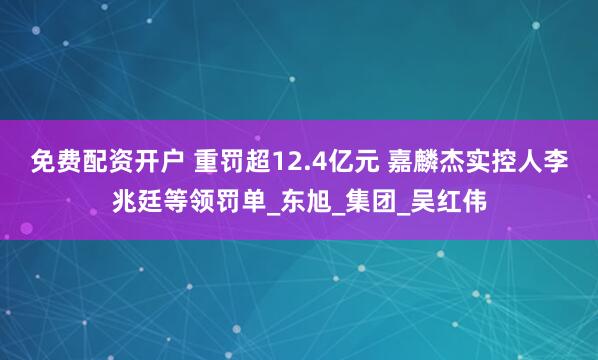 免费配资开户 重罚超12.4亿元 嘉麟杰实控人李兆廷等领罚单_东旭_集团_吴红伟
