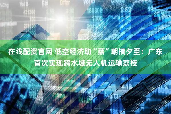 在线配资官网 低空经济助“荔”朝摘夕至：广东首次实现跨水域无人机运输荔枝