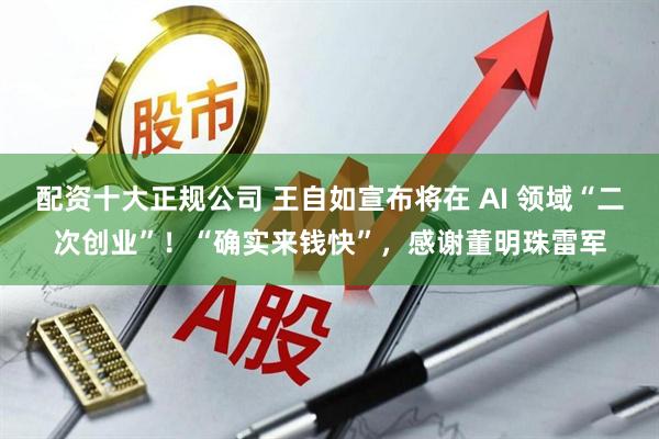 配资十大正规公司 王自如宣布将在 AI 领域“二次创业”！“确实来钱快”，感谢董明珠雷军