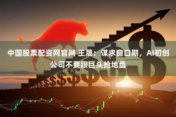 中国股票配资网官网 王晟：谋求窗口期，AI初创公司不要跟巨头抢地盘