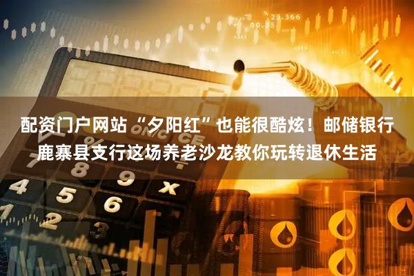 配资门户网站 “夕阳红”也能很酷炫！邮储银行鹿寨县支行这场养老沙龙教你玩转退休生活