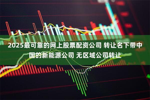 2025最可靠的网上股票配资公司 转让名下带中国的新能源公司 无区域公司转让