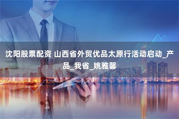 沈阳股票配资 山西省外贸优品太原行活动启动_产品_我省_姚雅馨