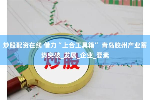 炒股配资在线 借力“上合工具箱” 青岛胶州产业蓄势突破_发展_企业_要素