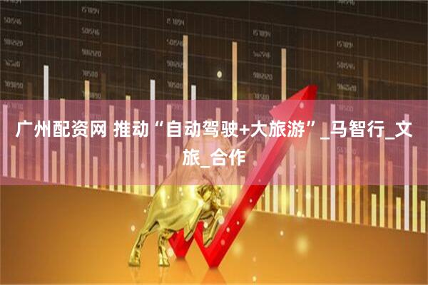 广州配资网 推动“自动驾驶+大旅游”_马智行_文旅_合作