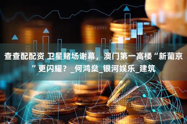 查查配配资 卫星赌场谢幕，澳门第一高楼“新葡京”更闪耀？_何鸿燊_银河娱乐_建筑
