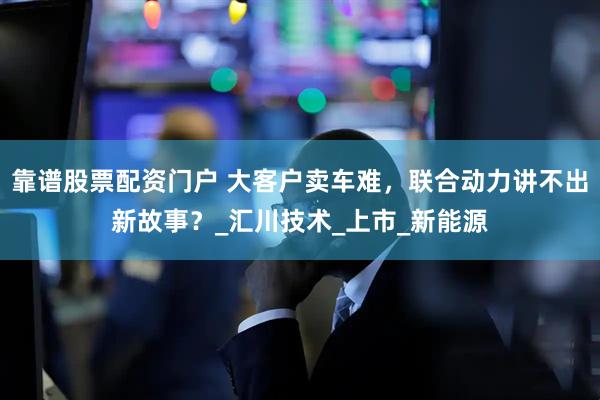 靠谱股票配资门户 大客户卖车难，联合动力讲不出新故事？_汇川技术_上市_新能源