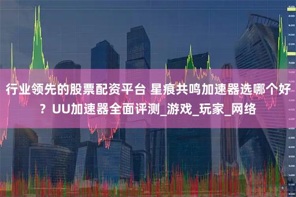 行业领先的股票配资平台 星痕共鸣加速器选哪个好？UU加速器全面评测_游戏_玩家_网络