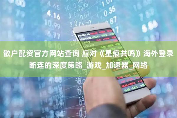 散户配资官方网站查询 应对《星痕共鸣》海外登录断连的深度策略_游戏_加速器_网络