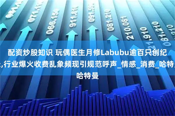 配资炒股知识 玩偶医生月修Labubu逾百只创纪录,行业爆火收费乱象频现引规范呼声_情感_消费_哈特曼