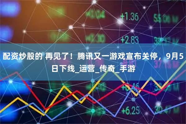 配资炒股的 再见了！腾讯又一游戏宣布关停，9月5日下线_运营_传奇_手游