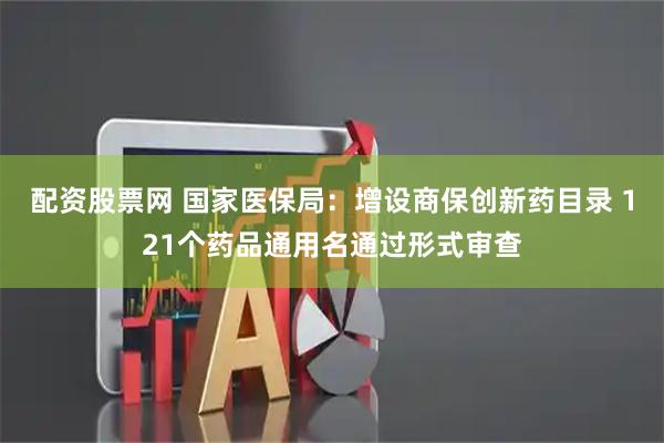 配资股票网 国家医保局：增设商保创新药目录 121个药品通用名通过形式审查