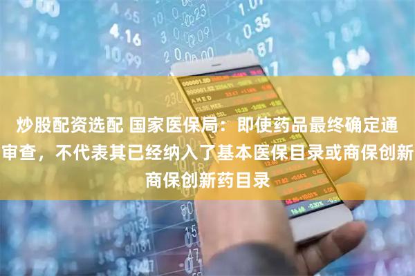 炒股配资选配 国家医保局：即使药品最终确定通过形式审查，不代表其已经纳入了基本医保目录或商保创新药目录