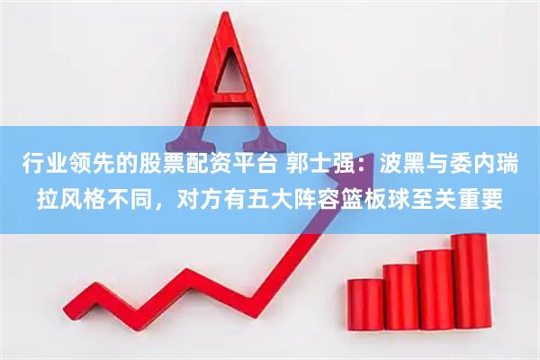 行业领先的股票配资平台 郭士强：波黑与委内瑞拉风格不同，对方有五大阵容篮板球至关重要
