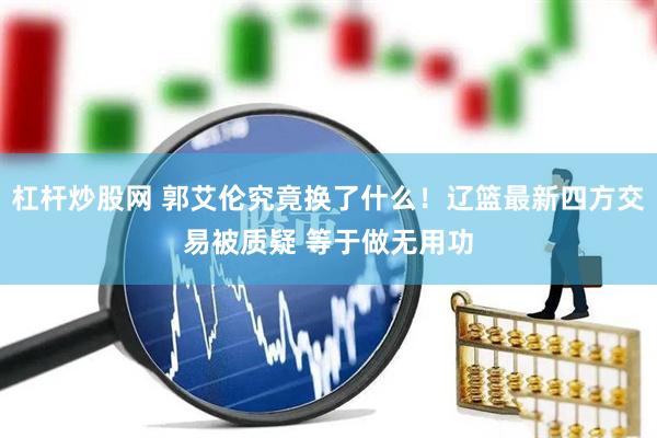 杠杆炒股网 郭艾伦究竟换了什么！辽篮最新四方交易被质疑 等于做无用功