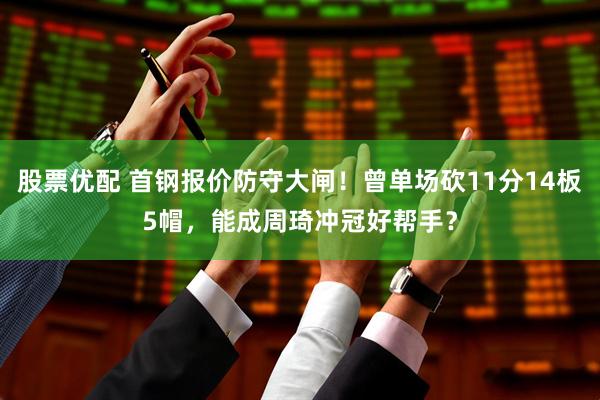 股票优配 首钢报价防守大闸！曾单场砍11分14板5帽，能成周琦冲冠好帮手？