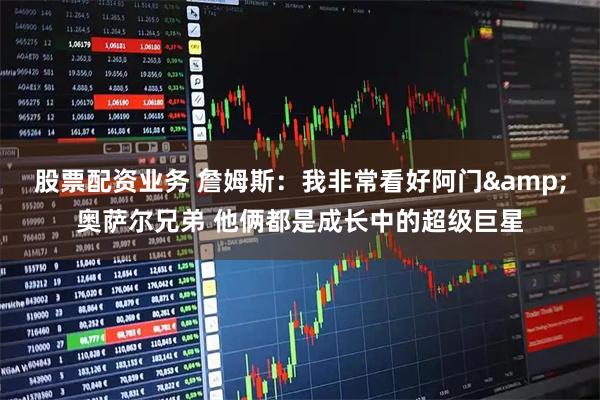 股票配资业务 詹姆斯：我非常看好阿门&奥萨尔兄弟 他俩都是成长中的超级巨星