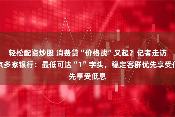 轻松配资炒股 消费贷“价格战”又起？记者走访北京多家银行：最低可达“1”字头，稳定客群优先享受低息